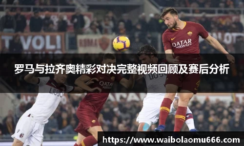罗马与拉齐奥精彩对决完整视频回顾及赛后分析
