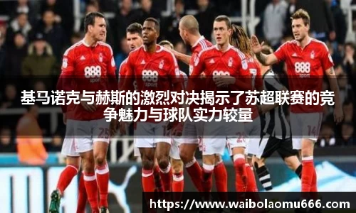 基马诺克与赫斯的激烈对决揭示了苏超联赛的竞争魅力与球队实力较量