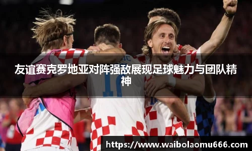 友谊赛克罗地亚对阵强敌展现足球魅力与团队精神
